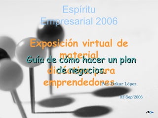 Espíritu Empresarial 2006 Exposición virtual de material didáctico para emprendedores Guía de cómo hacer un plan de negocios. Por: Ozkar López 03”Sep”2006 