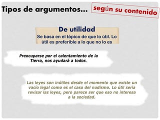 Tipos de argumentos…
Preocuparse por el calentamiento de la
Tierra, nos ayudará a todos.
De utilidad
Se basa en el tópico de que lo útil. Lo
útil es preferible a lo que no lo es
Las leyes son inútiles desde el momento que existe un
vacío legal como es el caso del nudismo. Lo útil sería
revisar las leyes, pero parece ser que eso no interesa
a la sociedad.
 