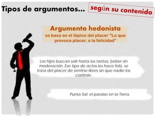 Tipos de argumentos…
Punta Sal: el paraíso en la Tierra.
Argumento hedonista
se basa en el tópico del placer "Lo que
provoca placer, o la felicidad”
Los hijos buscan salir hasta las tantas, beber sin
moderación. Ese tipo de actos les hace feliz, se
trata del placer de sentirse libres sin que nadie los
controle.
 