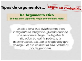 Tipos de argumentos…
De Argumento ético
Se basa en el tópico de lo que se considera moral
Lo ético sería que ayudásemos a los
inmigrantes a integrarse. ¿Desde cuándo
una persona es ilegal. Lo ilegal es la
situación actual: la pobreza, la
discriminación, etc. Eso es lo que hay que
corregir. Por eso en nuestra ONG estamos
por las personas.
 