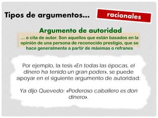 Tipos de argumentos…
Por ejemplo, la tesis «En todas las épocas, el
dinero ha tenido un gran poder», se puede
apoyar en el siguiente argumento de autoridad:
Ya dijo Quevedo: «Poderoso caballero es don
dinero».
Argumento de autoridad
… o cita de autor. Son aquellos que están basados en la
opinión de una persona de reconocido prestigio, que se
hace generalmente a partir de máximas o refranes
 
