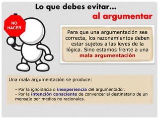Lo que debes evitar…
Una mala argumentación se produce:
- Por la ignorancia o inexperiencia del argumentador.
- Por la intención consciente de convencer al destinatario de un
mensaje por medios no racionales.
al argumentar
NO
HACER
Para que una argumentación sea
correcta, los razonamientos deben
estar sujetos a las leyes de la
lógica. Sino estamos frente a una
mala argumentación
 