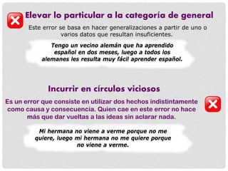 Elevar lo particular a la categoría de general
Este error se basa en hacer generalizaciones a partir de uno o
varios datos que resultan insuficientes.
Tengo un vecino alemán que ha aprendido
español en dos meses, luego a todos los
alemanes les resulta muy fácil aprender español.
Incurrir en círculos viciosos
Es un error que consiste en utilizar dos hechos indistintamente
como causa y consecuencia. Quien cae en este error no hace
más que dar vueltas a las ideas sin aclarar nada.
Mi hermana no viene a verme porque no me
quiere, luego mi hermana no me quiere porque
no viene a verme.
 