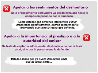 Apelar a los sentimientos del destinatario
Este procedimiento persuasivo va desde el halago hasta la
compasión pasando por la amenaza.
Como ustedes son personas inteligentes y muy
preparadas científicamente, sabrán comprender la
importancia que tiene la teoría que defiendo.
Apelar a la importancia, al prestigio o a la
autoridad del emisor
Se trata de captar la adhesión del destinatario no por la tesis
en sí, sino por la persona que la defiende.
Ustedes saben que yo nunca defendería nada
que no fuera cierto...
 