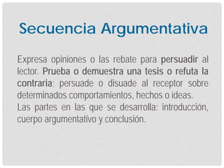 Expresa opiniones o las rebate para persuadir al
lector. Prueba o demuestra una tesis o refuta la
contraria; persuade o disuade al receptor sobre
determinados comportamientos, hechos o ideas.
Las partes en las que se desarrolla: introducción,
cuerpo argumentativo y conclusión.
Secuencia Argumentativa
 