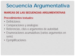 Procedimientos textuales:
• Definiciones
• Comparaciones y analogías
• Referencias, citas o argumentos de autoridad.
• Enumeraciones acumulativas (varios argumentos en
serie)
• Ejemplificaciones
MARCAS DE LAS SECUENCIAS ARGUMENTATIVAS
Secuencia Argumentativa
 