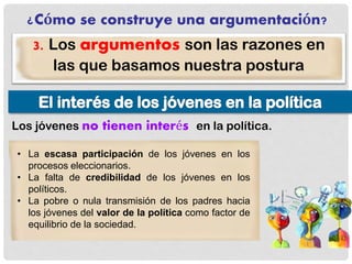 ¿Cómo se construye una argumentación?
3. Los argumentos son las razones en
las que basamos nuestra postura
Los jóvenes no tienen interés en la política.
• La escasa participación de los jóvenes en los
procesos eleccionarios.
• La falta de credibilidad de los jóvenes en los
políticos.
• La pobre o nula transmisión de los padres hacia
los jóvenes del valor de la política como factor de
equilibrio de la sociedad.
 
