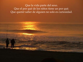 Que la vida parte del sexo. Que el por qué de los niños tiene un por qué. Que querer saber de alguien no solo es curiosidad. 