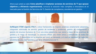 www.softexpert.es
SoftExpert ITSM soporta ITIL® y otros frameworks de mejores prácticas ampliamente adoptados,
integrando solicitudes de servicio, gestión de incidentes y problemas, gestión de configuración y
gestión de recursos humanos de TI en una única plataforma, que reúne lo mejor de las prácticas de
gestión y lo mejor en tecnología. La solución ofrece una visión única y centralizada de todos los
recursos de TI disponibles en la empresa así como su demanda y el nivel de habilidad de cada uno,
posibilitando una mejor gestión y uso de la infraestructura de TI.
Ahora que usted ya sabe Cómo planificar e implantar acciones de servicios de TI que apoyan
objetivos y eficiencia organizacional, conozca la solución más completa e innovadora en el
mercado para la Gestión de Servicios de TI, Gestión de compliance y excelencia en gestión.
 
