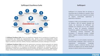 www.softexpert.es
SoftExpert es la empresa líder de mercado en
soluciones para la excelencia en gestión, ofrece
softwares y servicios para mejoría de procesos
de negocio, conformidad reglamentar y
gobernanza corporativa.
Fundada en 1995 y en la actualidad con más de 2
mil clientes y 300 mil usuarios alrededor del
mundo, las soluciones de SoftExpert son
utilizadas por empresas de los más variados
portes y áreas de actuación, incluyendo
manufactura, gobierno, farmacéutico, hospitales
y laboratorios, servicios financieros, alta
tecnología y TI, educación, energía y utilidad
pública, logística, comercio minorista, servicios,
entre otros.
En conjunto con su red de aliados nacionales e
internacionales, SoftExpert ofrece servicios de
implantación, entrenamiento, hospedaje,
validación, soporte y asistencia técnica, con la
intención de asegurar que sus clientes obtengan
siempre el máximo retorno de sus inversiones.
SoftExpertSoftExpert Excellence Suite
El SoftExpert Excellence Suite ofrece una plataforma integrada para la excelencia en la gestión y en
el desempeño que habilita las organizaciones para pensar y actuar estratégicamente, alinear
procesos y recursos, comprometer colaboradores y clientes, y enfocarse en los resultados claves del
negocio: productos y servicios, clientes, finanzas, colaboradores, procesos, liderazgo e innovación.
El SoftExpert Excellence Suite optimiza las operaciones y procesos internos aplicando las mejores
prácticas y la mejoría continua en todos los niveles de la organización. El software ayuda las
empresas innovadoras en la conquista de diferenciales competitivos en productos, servicios y
operaciones, a través de la automatización de los procesos de negocio y de ajustes reglamentarios,
integra armónicamente personas entre departamentos, unidades de negocio, proveedores y clientes.
 