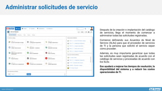 www.softexpert.es
Después de la creación e implantación del catálogo
de servicios, llega el momento de comenzar a
administrar todas las solicitudes registradas.
Comience definiendo sus Acuerdos de Nivel de
Servicio (SLAs) para que el proveedor de servicios
de TI y la persona que solicitó el servicio sepan
cómo proceder.
Además, es muy importante garantizar que todas
las solicitudes sean registradas de acuerdo con el
catálogo de servicios y procesadas de acuerdo con
los SLAs.
Eso ayudará a mejorar los tiempos de resolución, la
disponibilidad del sistema y a reducir los costos
operacionales de TI.
Administrar solicitudes de servicio
 