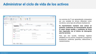 www.softexpert.es
Los servicios de TI son generalmente compuestos
por una variedad de activos diferentes como:
servidores, varios tipos de software, hardware etc.
Es importantísimo mantener esos activos en
perfectas condiciones de funcionamiento durante
el mayor tiempo posible, y sustituirlos de forma
bien organizada, con el mínimo de interrupción
para los servicios.
Para que eso suceda, mantenga registros
detallados de sus activos, incluyendo cronogramas,
localización, auditorías, garantías, calibraciones y
mantenimientos.
Administrar el ciclo de vida de los activos
 
