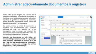 www.softexpert.es
Como usted puede imaginar, los servicios de TI
generaron cantidades increíbles de documentos y
registros, como catálogos de servicios, solicitudes,
registros de gestión de incidentes y problemas,
planes de acción, registros de activos, bancos de
datos de desempeño y así por delante.
La gestión, entrega y control de documentos y
registros son fundamentales para cualquier
iniciativa de ITSM. Los gestores de TI no
conseguirán crear y entregar una estructura de
servicios sin anticipadamente administrar todos los
documentos que apoyan sus iniciativas.
Además, los documentos no sólo deben ser
movidos inteligentemente en toda la organización
para apoyar las actividades de servicios de TI del
día a día, sino que también deben ser controlados,
de punta a punta, para proteger los activos
corporativos y evitar posibles litigios.
Administrar adecuadamente documentos y registros
 