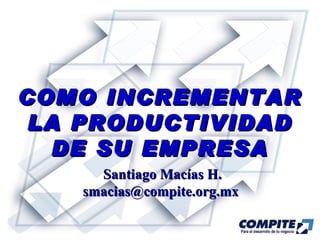COMO INCREMENTAR LA PRODUCTIVIDAD DE SU EMPRESA Santiago Macías H. smacias@compite.org.mx  