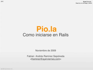 Expertos en estrategia y diseño




         Pio.la
Como iniciarse en Rails


        Noviembre de 2009

  Fabían Andrés Ramírez Sepúlveda
    <framirez@ayerviernes.com>
 