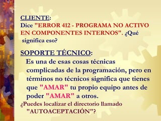 CLIENTE : Dice  "ERROR 412 - PROGRAMA NO ACTIVO EN COMPONENTES INTERNOS".  ¿Qué  significa eso? SOPORTE TÉCNICO : Es una de esas cosas técnicas complicadas de la programación, pero en términos no técnicos significa que tienes que  "AMAR"  tu propio equipo antes de poder  "AMAR"  a otros. ¿Puedes localizar el directorio llamado "AUTOACEPTACI Ó N"? 