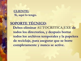 CLIENTE:  Si, aquí lo tengo.  SOPORTE TÉCNICO : Debes eliminar  AUTOCRITICA.EXE  de todos los directorios, y después borrar todos los archivos temporales y la papelera de reciclaje, para asegurar que se borre completamente y nunca se active. 