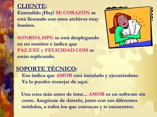CLIENTE : Entendido ¡Hey!  Mi CORAZ Ó N  se está llenando con unos archivos muy bonitos.  SONRISA.MPG  se está desplegando en mi monitor e indica que  PAZ.EXE y FELICIDAD.COM  se están replicando . SOPORTE TÉCNICO : Eso indica que  AMOR  está instalado y ejecutándose. Ya lo puedes manejar de aquí.  Una cosa más antes de irme...  AMOR  es un software sin costo. Asegúrate de dárselo, junto con sus diferentes módulos, a todos los que conozcas y te encuentres.  