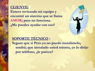 CLIENTE: Estuve revisando mi equipo y encontré un sistema que se llama  AMOR ; pero no funciona.  ¿Me puedes ayudar con eso? SOPORTE TÉCNICO  : Seguro que sí  P ero yo no puedo instalárselo; tendrá; que instalarlo usted mismo, yo lo dirijo por teléfono, ¿le parece? 