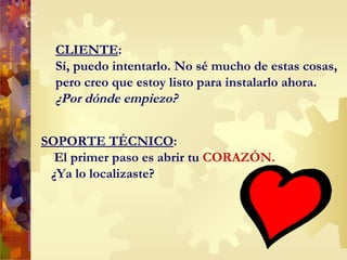 CLIENTE : Sí, puedo intentarlo. No sé mucho de estas cosas, pero creo que estoy listo para instalarlo ahora. ¿Por dónde empiezo? SOPORTE TÉCNICO : El primer paso es abrir tu  CORAZ Ó N.  ¿Ya lo localizaste? 