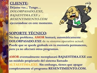 CLIENTE :  Déjame ver... Tengo … DOLORPASADO.EXE,  BAJAESTIMA.EXE   y  RESENTIMIENTO.COM  ejecutándose en este momento. SOPORTE TÉCNICO : No hay problema.  AMOR  borrará; automáticamente  DOLORPASADO.EXE  de tu sistema operativo actual. Puede que se quede grabado en tu memoria permanente, pero ya no afectará otros programas. AMOR  eventualmente reemplazará BAJAESTIMA.EXE con  un módulo propietario del sistema llamado  ALTAESTIMA.EXE.  Sin embargo, tienes que apagar  completamente  el  programa RESENTIMIENTO.COM.  