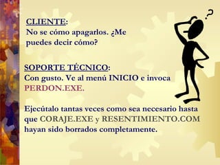 CLIENTE : No se cómo apagarlos. ¿Me puedes decir cómo? SOPORTE TÉCNICO : Con gusto. Ve al menú INICIO e invoca PERDON.EXE.   Ejecútalo tantas veces como sea necesario hasta que  CORAJE.EXE y RESENTIMIENTO.COM   hayan sido borrados completamente. 