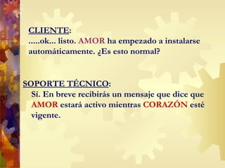 CLIENTE : .....ok... listo.  AMOR  ha empezado a instalarse automáticamente. ¿Es esto normal? SOPORTE TÉCNICO : Sí. En breve recibirás un mensaje que dice que  AMOR  estará activo mientras  CORAZ Ó N  esté vigente.  