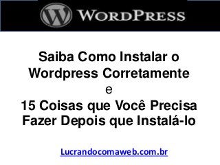 Saiba Como Instalar o
Wordpress Corretamente
e
15 Coisas que Você Precisa
Fazer Depois que Instalá-lo
Lucrandocomaweb.com.br
 