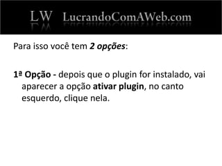 Para isso você tem 2 opções:
1ª Opção - depois que o plugin for instalado, vai
aparecer a opção ativar plugin, no canto
esquerdo, clique nela.
 