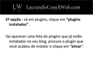 2ª opção - vá em plugins, clique em “plugins
instalados”.
Vai aparecer uma lista de plugins que já estão
instalados no seu blog, procure o plugin que
você acabou de instalar e clique em “ativar”.
 