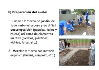 b) Preparación ))) PPPrrreeepppaaarrraaaccciiióóónnn ddddeeeellll ssssuuuueeeelllloooo: 
1. Limpiar la tierra de jardín de 
todo material grueso y de difícil 
descomposición (papeles, tallos y 
raíces) así como de elementos 
inertes (piedras, plásticos, 
vidrios, latas, etc.) 
2. Mezclar la tierra con materia 
orgánica (humus, compost, etc.) 
 