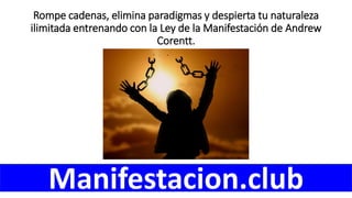 Rompe cadenas, elimina paradigmas y despierta tu naturaleza
ilimitada entrenando con la Ley de la Manifestación de Andrew
Corentt.
Manifestacion.club
 