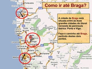 Como ir até Braga? A cidade de  Braga  está situada entre as duas grandes cidades do litoral noroeste da península ibérica: Porto e Vigo. Faça o caminho até  Braga , partindo destes dois pontos. 