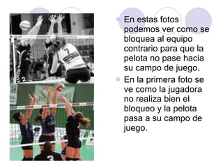 En estas fotos podemos ver como se bloquea al equipo contrario para que la pelota no pase hacia su campo de juego. En la primera foto se ve como la jugadora no realiza bien el bloqueo y la pelota pasa a su campo de juego. 