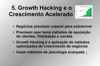 5. Growth Hacking e o
Crescimento Acelerado
● Negócios precisam crescer para sobreviver
● Precisam usar bons métodos de aquisição
de clientes, fidelização e vendas
● Growth Hacking é a aplicação de métodos
optimizados de crescimento de negócios
● Usam métodos de psicologia avançada ↓
 