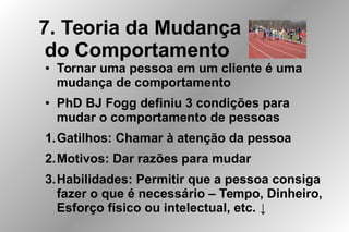 7. Teoria da Mudança
do Comportamento
● Tornar uma pessoa em um cliente é uma
mudança de comportamento
● PhD BJ Fogg definiu 3 condições para
mudar o comportamento de pessoas
1.Gatilhos: Chamar à atenção da pessoa
2.Motivos: Dar razões para mudar
3.Habilidades: Permitir que a pessoa consiga
fazer o que é necessário – Tempo, Dinheiro,
Esforço físico ou intelectual, etc. ↓
 