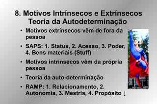 8. Motivos Intrínsecos e Extrínsecos
Teoria da Autodeterminação
● Motivos extrínsecos vêm de fora da
pessoa
● SAPS: 1. Status, 2. Acesso, 3. Poder,
4. Bens materiais (Stuff)
● Motívos intrínsecos vêm da própria
pessoa
● Teoria da auto-determinação
● RAMP: 1. Relacionamento, 2.
Autonomia, 3. Mestria, 4. Propósito ↓
 