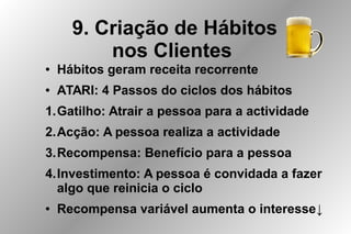 9. Criação de Hábitos
nos Clientes
● Hábitos geram receita recorrente
● ATARI: 4 Passos do ciclos dos hábitos
1.Gatilho: Atrair a pessoa para a actividade
2.Acção: A pessoa realiza a actividade
3.Recompensa: Benefício para a pessoa
4.Investimento: A pessoa é convidada a fazer
algo que reinicia o ciclo
● Recompensa variável aumenta o interesse↓
 