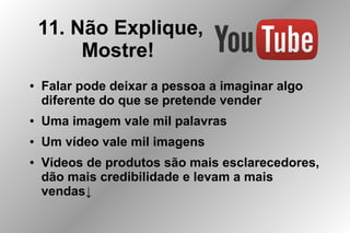 11. Não Explique,
Mostre!
● Falar pode deixar a pessoa a imaginar algo
diferente do que se pretende vender
● Uma imagem vale mil palavras
● Um vídeo vale mil imagens
● Vídeos de produtos são mais esclarecedores,
dão mais credibilidade e levam a mais
vendas↓
 