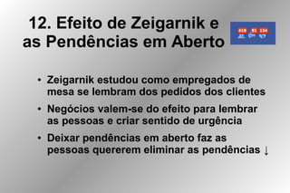 12. Efeito de Zeigarnik e
as Pendências em Aberto
● Zeigarnik estudou como empregados de
mesa se lembram dos pedidos dos clientes
● Negócios valem-se do efeito para lembrar
as pessoas e criar sentido de urgência
● Deixar pendências em aberto faz as
pessoas quererem eliminar as pendências ↓
 
