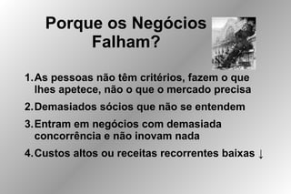 Porque os Negócios
Falham?
1.As pessoas não têm critérios, fazem o que
lhes apetece, não o que o mercado precisa
2.Demasiados sócios que não se entendem
3.Entram em negócios com demasiada
concorrência e não inovam nada
4.Custos altos ou receitas recorrentes baixas ↓
 