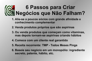 6 Passos para Criar
Negócios que Não Falham?
1. Alie-se a poucos sócios com grande afinidade e
conhecimento complementar
2. Venda produtos próprios que são aspirinas
3. Ou venda produtos que começam como vitaminas,
mas depois tornam-se aspirinas criando hábitos
4. Comece com um cliente real garantido
5. Receita recorrente: TMP - Todos Meses Pinga
6. Baseie seu negócio em um monopólio: ingrediente
secreto, patente, hábito, etc.
 