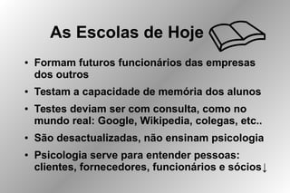 As Escolas de Hoje
● Formam futuros funcionários das empresas
dos outros
● Testam a capacidade de memória dos alunos
● Testes deviam ser com consulta, como no
mundo real: Google, Wikipedia, colegas, etc..
● São desactualizadas, não ensinam psicologia
● Psicologia serve para entender pessoas:
clientes, fornecedores, funcionários e sócios↓
 