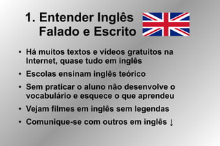 1. Entender Inglês
Falado e Escrito
● Há muitos textos e vídeos gratuitos na
Internet, quase tudo em inglês
● Escolas ensinam inglês teórico
● Sem praticar o aluno não desenvolve o
vocabulário e esquece o que aprendeu
● Vejam filmes em inglês sem legendas
● Comunique-se com outros em inglês ↓
 