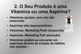 2. O Seu Produto é uma
Vitamina ou uma Aspirina?
● Vitaminas ajudam, mas não são
essenciais
● Aspirinas são imprescindíveis
● Vitaminas: Marketing Push (empurrão)
● Aspirinas: Marketing Pull (atracção)
● Vitaminas podem-se converter em
aspirinas através da criação de hábitos
nos clientes ↓
 