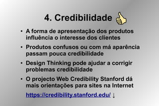 4. Credibilidade
● A forma de apresentação dos produtos
influência o interesse dos clientes
● Produtos confusos ou com má aparência
passam pouca credibilidade
● Design Thinking pode ajudar a corrigir
problemas credibilidade
● O projecto Web Credibility Stanford dá
mais orientações para sites na Internet
https://credibility.stanford.edu/ ↓
 