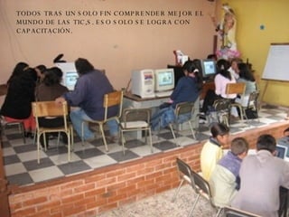 TODOS TRAS UN SOLO FIN COMPRENDER MEJOR EL MUNDO DE LAS TIC,S. ESO SOLO SE LOGRA CON CAPACITACIÓN. 
