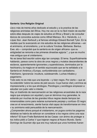 Santería: Una Religión Original
Llevo más de treinta años dedicado al estudio y a la practica de las
religiones animistas del África. Hoy me veo en la no fácil misión de escribir
sobre ellas después de viajes de estudios al África y Brasil y de consultar
léxicos de conocidos autores como Alfred Meirauv. M.J. Herskvits. J.J.
López Ibor. Jean Kerboull y al famoso etnólogo Edward Burnett Tylor. En la
medida que fui avanzando en mis estudios de las religiones africanas —en
el animismo, el sincretismo, y en la cultura Yorubas. Bárbaras. Bantus.
Ewe. etc— comprobé que la santería es de origen africano- que su
antigüedad se remonta a las primeras dinastías egipcia.", y que es mucho
mas antigua que el cristianismo.
No es tarea fácil escribir sobre algo tan compiejo. El lema. Superficialmente
hablando, parece como la obra de unos negros y mulatos descendientes de
esclavos, aparentemente ignorantes y supersticiosos, dominados por la
hechicería y la magia en el sentido equivocado que se ha señalado a la
Santería en América y Europa, confundiéndola con canibalismo.
Fetichismo. Ignorancia- incultura, subdesarrollo. Luchas tribales y
paganismo.
Todo esto no es más que una leyenda —y bien negra. Por cierto— que se
ha extendido 'sobre los seres de piel oscura. Cuya fuerza vital y anímica es
impresionante y a los que etnólogos. Psicólogos y sociólogos empiezan a
estudiar con justo valor e interés.
Hay un trasfondo de reencarnación en las religiones ancestrales de la raza
negra que empieza con equidad y que en términos muy generales, la
extiende por muchas de las grandes tribus negras desde tiempos tan
inmemorables como para redarse sumamente perpiejo y confuso- El negro
cree en el renacimiento, siente fuerza vital capaz de transformarse en rimo
v su animismo está persuadida de la reencarnación.
¿Comprenden ahora porqué el cristianismo, en pugna contra los paganos
idolatras se habría de esforzar en considerar a los negros cómo una raza
inferior? El buen Fraile Bartolomé de las Casas- con ánimo de proteger a
los indios pidió a Carlos V que trajeran negros al Nuevo Mundo. Santo
Domingo de Guzmán dijo que era muy natural que unos hombres fueran


                                      1
 