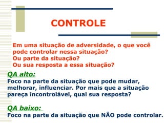 CONTROLE Em uma situação de adversidade, o que você  pode controlar nessa situação?  Ou parte da situação?  Ou sua resposta a essa situação? QA alto: Foco na parte da situação que pode mudar,  melhorar, influenciar. Por mais que a situação  pareça incontrolável, qual sua resposta? QA baixo:  Foco na parte da situação que NÃO pode controlar. 