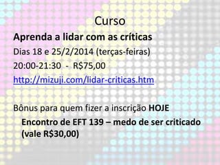 Curso
Aprenda a lidar com as críticas
Dias 18 e 25/2/2014 (terças-feiras)
20:00-21:30 - R$75,00
http://mizuji.com/lidar-criticas.htm
Bônus para quem fizer a inscrição HOJE
Encontro de EFT 139 – medo de ser criticado
(vale R$30,00)

 